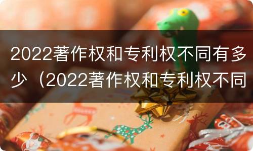 2022著作权和专利权不同有多少（2022著作权和专利权不同有多少种）
