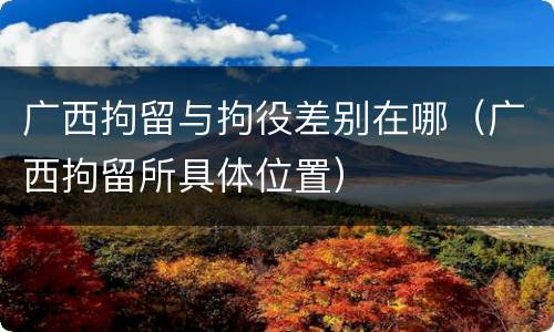 广西拘留与拘役差别在哪（广西拘留所具体位置）