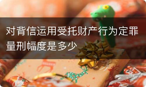 对背信运用受托财产行为定罪量刑幅度是多少