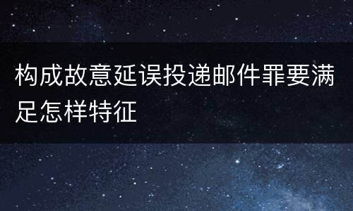 构成故意延误投递邮件罪要满足怎样特征