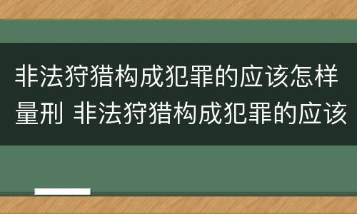 非法狩猎构成犯罪的应该怎样量刑 非法狩猎构成犯罪的应该怎样量刑呢