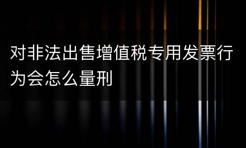 对非法出售增值税专用发票行为会怎么量刑