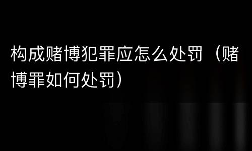 构成赌博犯罪应怎么处罚（赌博罪如何处罚）