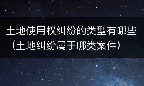 土地使用权纠纷的类型有哪些（土地纠纷属于哪类案件）