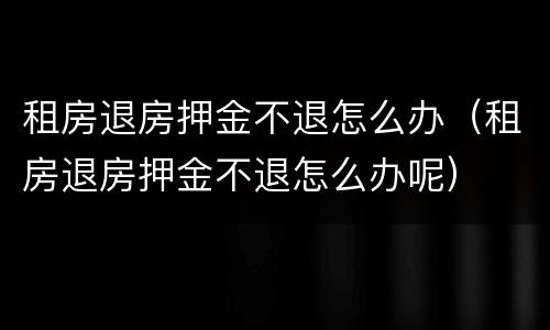 租房退房押金不退怎么办（租房退房押金不退怎么办呢）