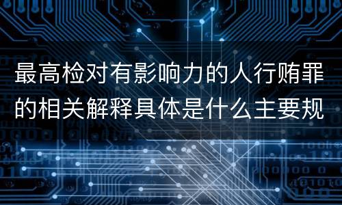 最高检对有影响力的人行贿罪的相关解释具体是什么主要规定