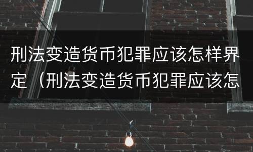 刑法变造货币犯罪应该怎样界定（刑法变造货币犯罪应该怎样界定呢）