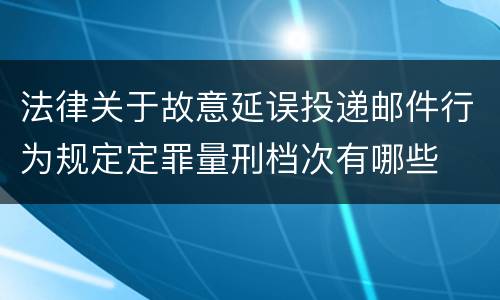 法律关于故意延误投递邮件行为规定定罪量刑档次有哪些