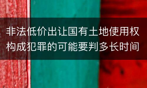 非法低价出让国有土地使用权构成犯罪的可能要判多长时间