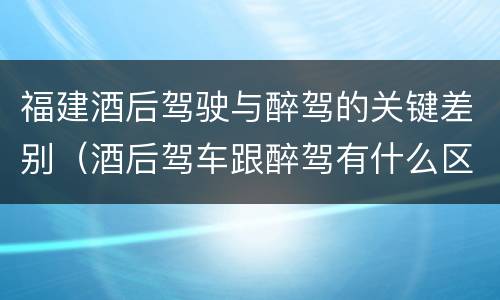 福建酒后驾驶与醉驾的关键差别（酒后驾车跟醉驾有什么区别）