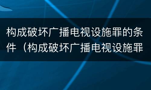 构成破坏广播电视设施罪的条件（构成破坏广播电视设施罪的条件有哪些）