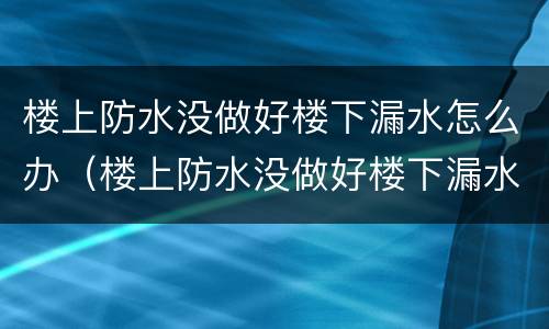 楼上防水没做好楼下漏水怎么办（楼上防水没做好楼下漏水怎么办,是谁的责任）