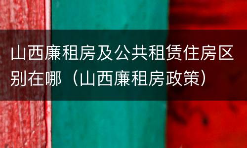 山西廉租房及公共租赁住房区别在哪（山西廉租房政策）