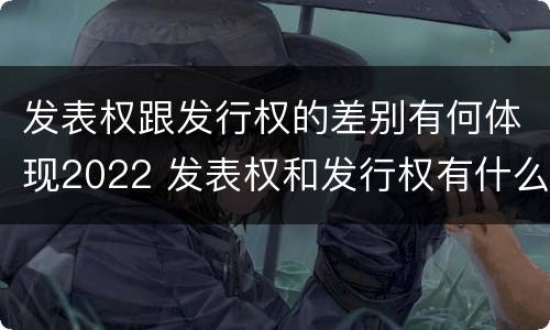 发表权跟发行权的差别有何体现2022 发表权和发行权有什么区别