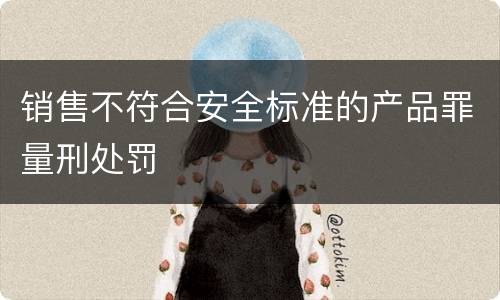 销售不符合安全标准的产品罪量刑处罚