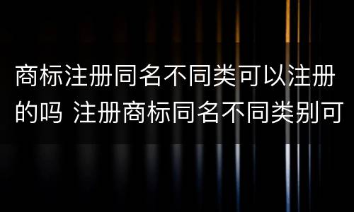 商标注册同名不同类可以注册的吗 注册商标同名不同类别可以吗