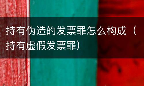 持有伪造的发票罪怎么构成（持有虚假发票罪）