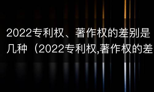2022专利权、著作权的差别是几种（2022专利权,著作权的差别是几种形式）
