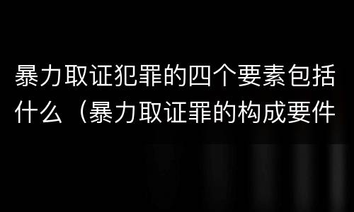 暴力取证犯罪的四个要素包括什么（暴力取证罪的构成要件）