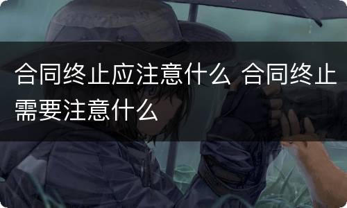 合同终止应注意什么 合同终止需要注意什么