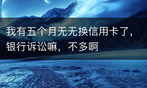 我有五个月无无换信用卡了，银行诉讼嘛，不多啊