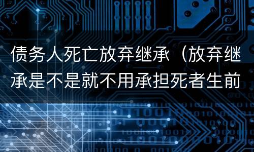 债务人死亡放弃继承（放弃继承是不是就不用承担死者生前的债务了）