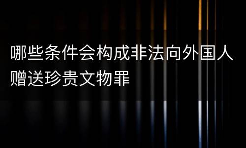 哪些条件会构成非法向外国人赠送珍贵文物罪