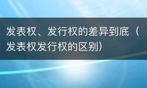发表权、发行权的差异到底（发表权发行权的区别）