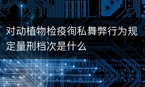 对动植物检疫徇私舞弊行为规定量刑档次是什么