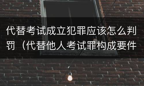 代替考试成立犯罪应该怎么判罚（代替他人考试罪构成要件有何规定）