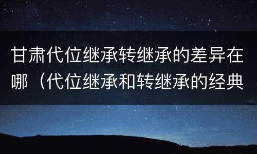 甘肃代位继承转继承的差异在哪（代位继承和转继承的经典案例）