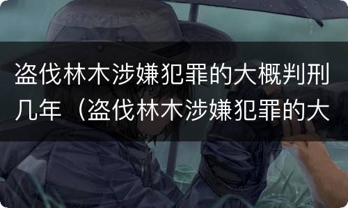 盗伐林木涉嫌犯罪的大概判刑几年（盗伐林木涉嫌犯罪的大概判刑几年呢）