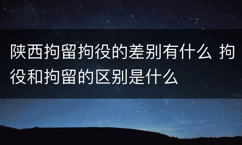 陕西拘留拘役的差别有什么 拘役和拘留的区别是什么