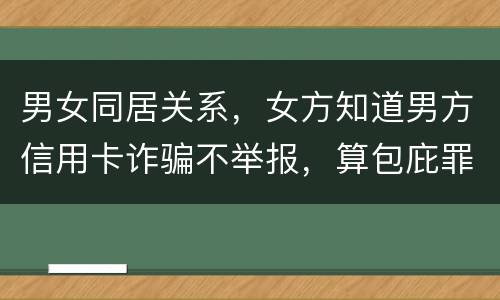 男女同居关系,女方知道男方信用卡诈骗不举报,算包庇罪吗