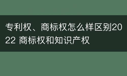 专利权、商标权怎么样区别2022 商标权和知识产权