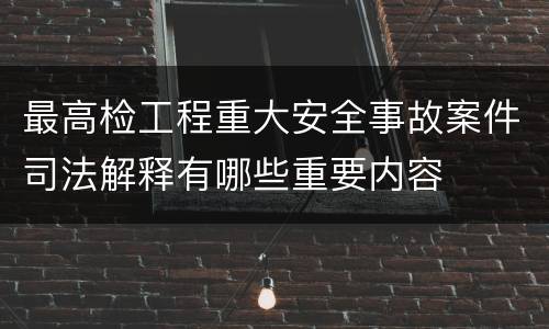 最高检工程重大安全事故案件司法解释有哪些重要内容