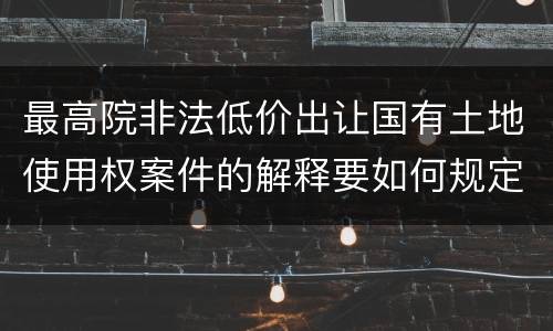 最高院非法低价出让国有土地使用权案件的解释要如何规定