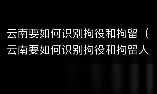 云南要如何识别拘役和拘留（云南要如何识别拘役和拘留人员）