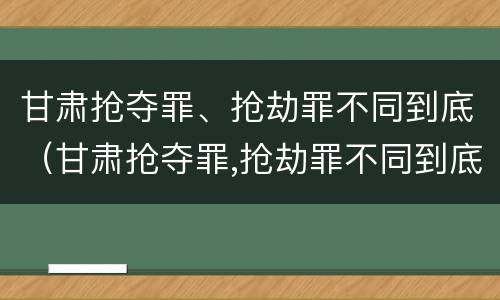甘肃抢夺罪、抢劫罪不同到底（甘肃抢夺罪,抢劫罪不同到底判多少年）