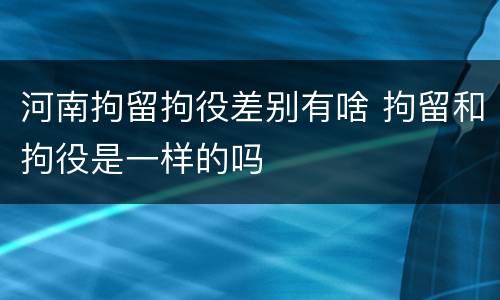 河南拘留拘役差别有啥 拘留和拘役是一样的吗