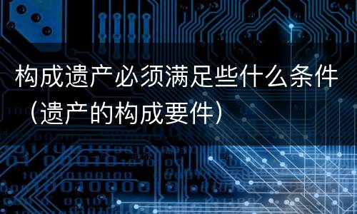 构成遗产必须满足些什么条件（遗产的构成要件）
