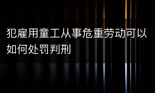 犯雇用童工从事危重劳动可以如何处罚判刑