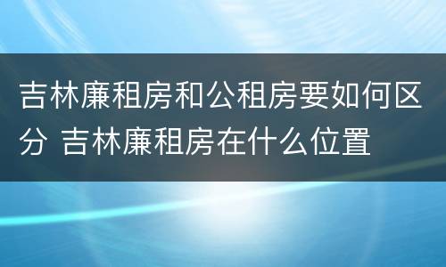 吉林廉租房和公租房要如何区分 吉林廉租房在什么位置