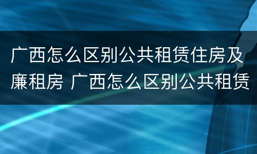 广西怎么区别公共租赁住房及廉租房 广西怎么区别公共租赁住房及廉租房呢