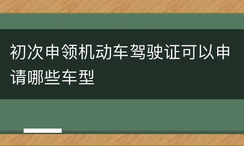 初次申领机动车驾驶证可以申请哪些车型