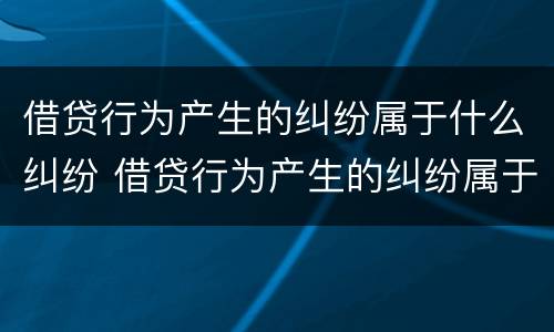 借贷行为产生的纠纷属于什么纠纷 借贷行为产生的纠纷属于什么纠纷行为