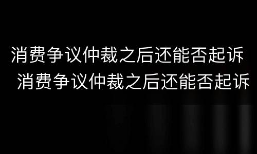 消费争议仲裁之后还能否起诉 消费争议仲裁之后还能否起诉法院