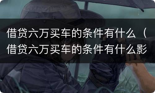 借贷六万买车的条件有什么（借贷六万买车的条件有什么影响）
