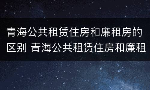 青海公共租赁住房和廉租房的区别 青海公共租赁住房和廉租房的区别是什么