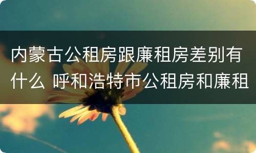内蒙古公租房跟廉租房差别有什么 呼和浩特市公租房和廉租房的区别